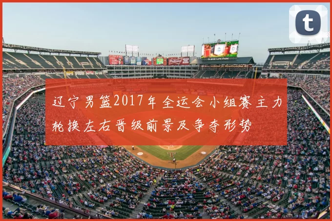 辽宁男篮2017年全运会小组赛主力轮换左右晋级前景及争夺形势