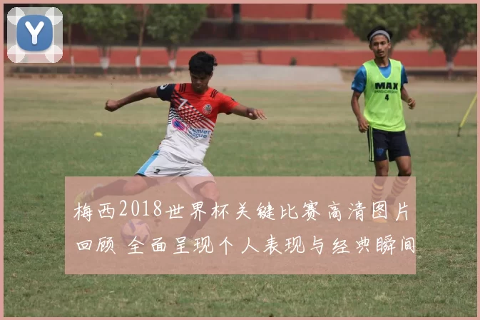 梅西2018世界杯关键比赛高清图片回顾 全面呈现个人表现与经典瞬间