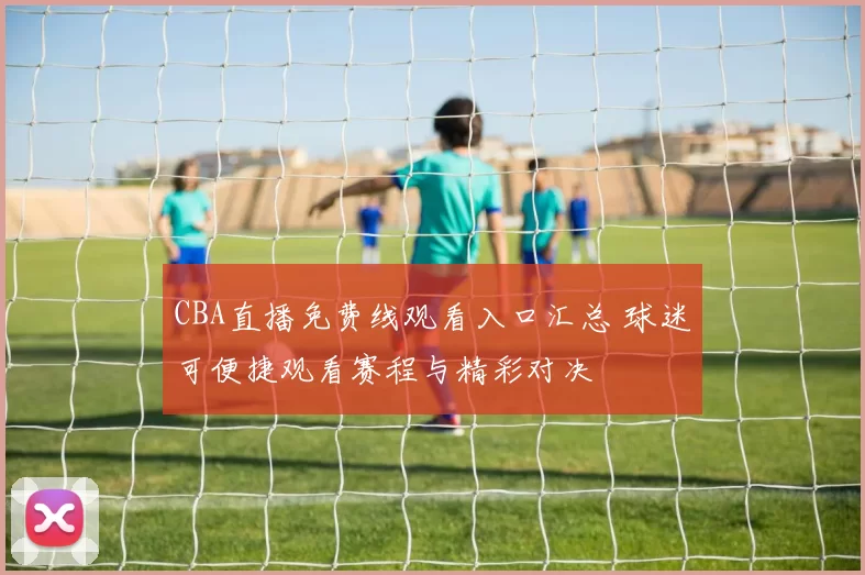 CBA直播免费线观看入口汇总 球迷可便捷观看赛程与精彩对决