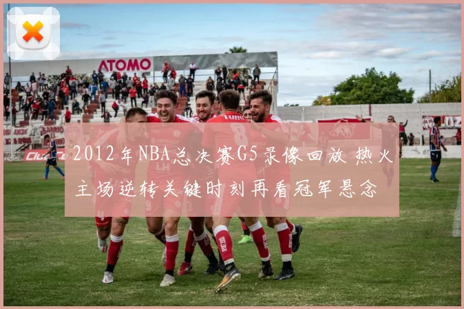 2012年NBA总决赛G5录像回放 热火主场逆转关键时刻再看冠军悬念