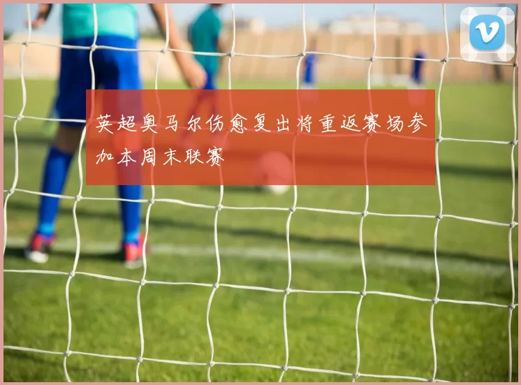 英超奥马尔伤愈复出将重返赛场参加本周末联赛