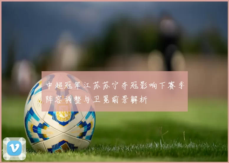 中超冠军江苏苏宁夺冠影响下赛季阵容调整与卫冕前景解析