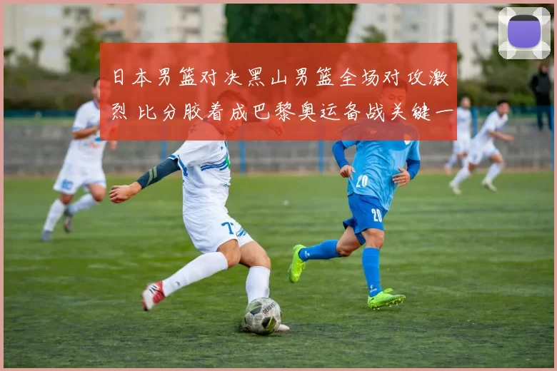 日本男篮对决黑山男篮全场对攻激烈 比分胶着成巴黎奥运备战关键一战