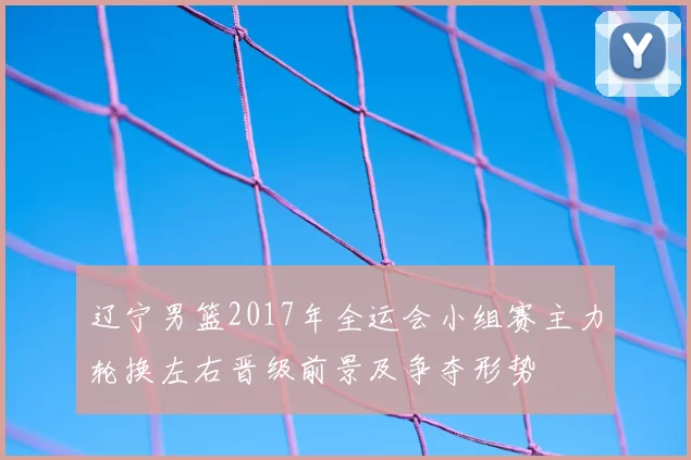 辽宁男篮2017年全运会小组赛主力轮换左右晋级前景及争夺形势