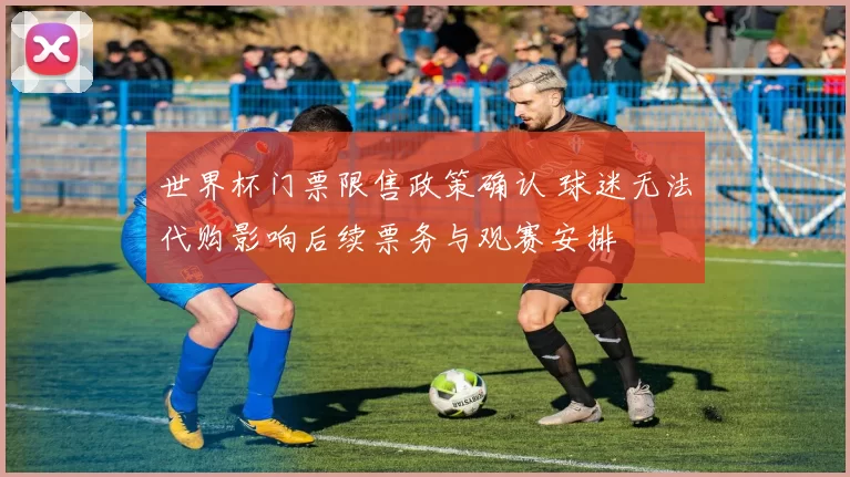 世界杯门票限售政策确认 球迷无法代购影响后续票务与观赛安排