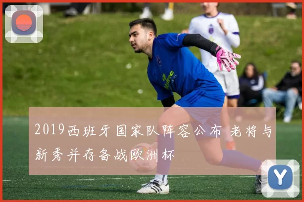 2019西班牙国家队阵容公布 老将与新秀并存备战欧洲杯