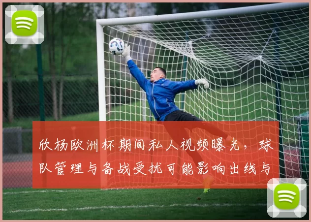 欣杨欧洲杯期间私人视频曝光，球队管理与备战受扰可能影响出线与士气
