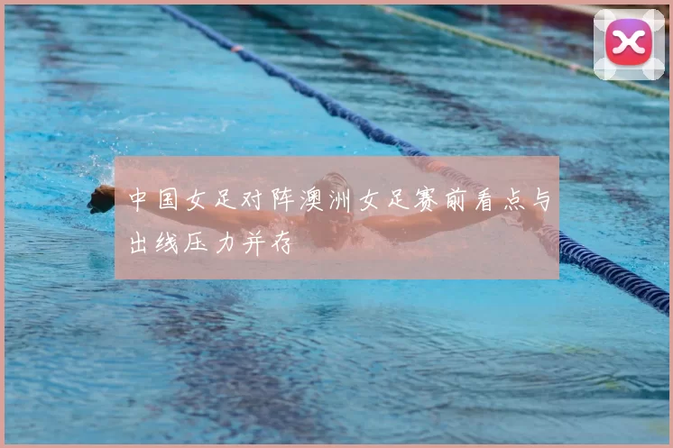 中国女足对阵澳洲女足赛前看点与出线压力并存