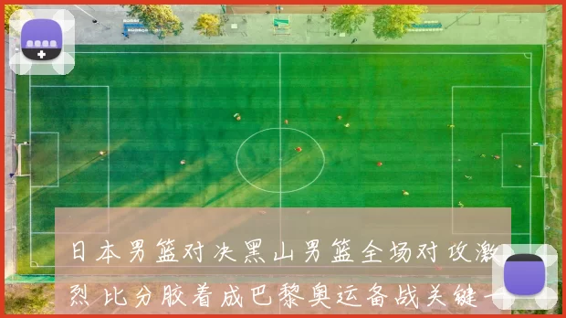 日本男篮对决黑山男篮全场对攻激烈 比分胶着成巴黎奥运备战关键一战