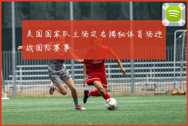美国国家队主场定名揭秘体育场迎战国际赛事