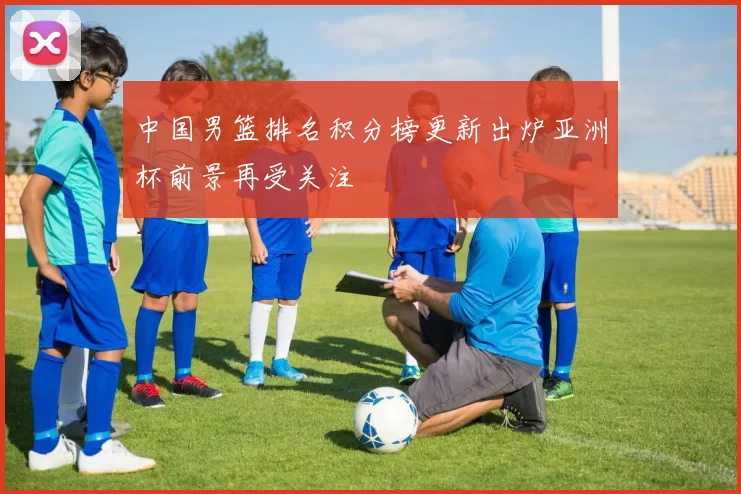 中国男篮排名积分榜更新出炉亚洲杯前景再受关注