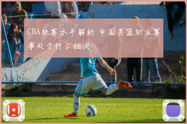 CBA联赛水平解析 中国男篮职业赛事处于什么档次