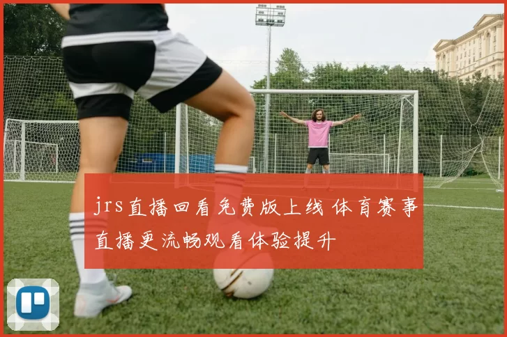 jrs直播回看免费版上线 体育赛事直播更流畅观看体验提升