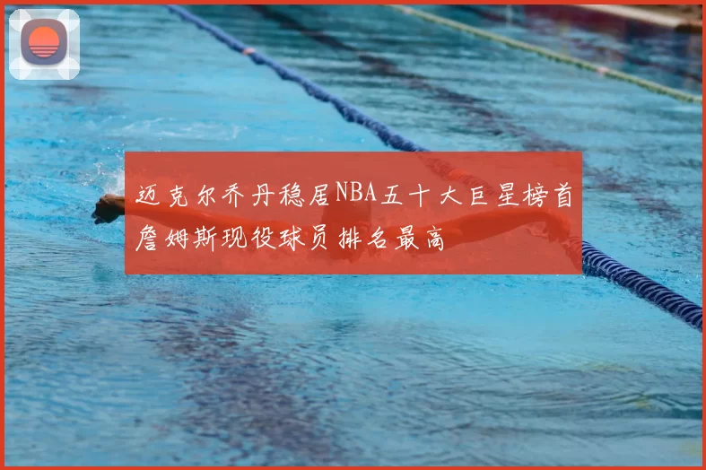 迈克尔乔丹稳居NBA五十大巨星榜首詹姆斯现役球员排名最高