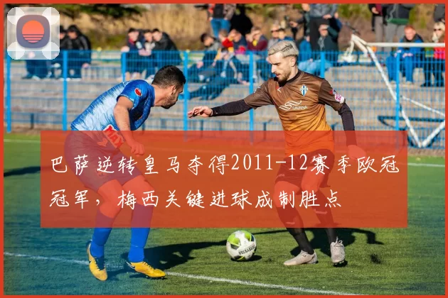 巴萨逆转皇马夺得2011-12赛季欧冠冠军，梅西关键进球成制胜点