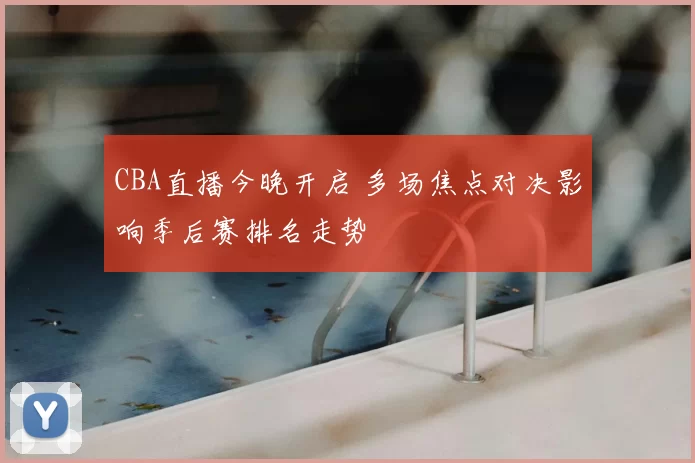 CBA直播今晚开启 多场焦点对决影响季后赛排名走势