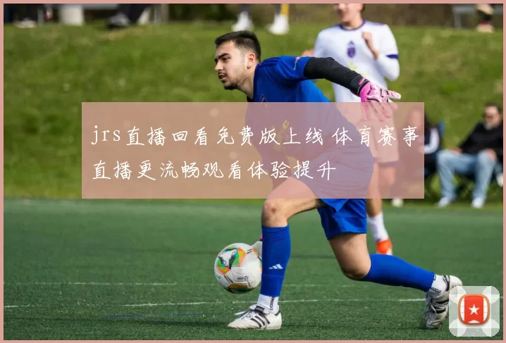 jrs直播回看免费版上线 体育赛事直播更流畅观看体验提升