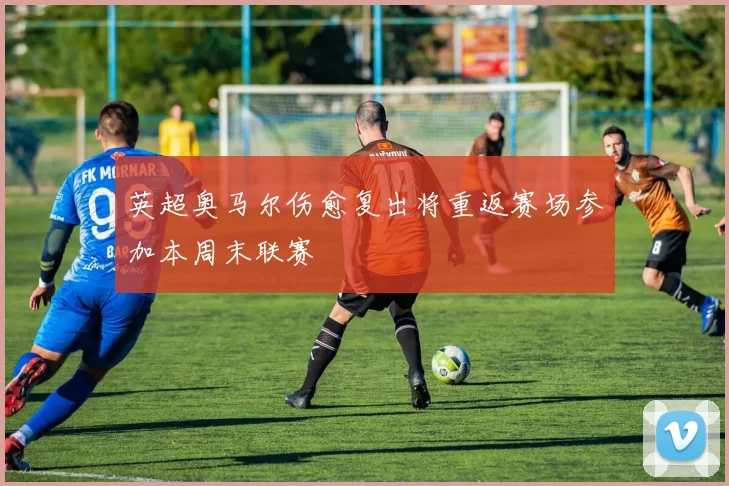 英超奥马尔伤愈复出将重返赛场参加本周末联赛