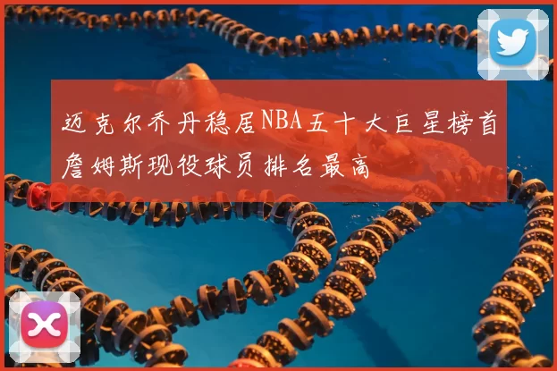 迈克尔乔丹稳居NBA五十大巨星榜首詹姆斯现役球员排名最高