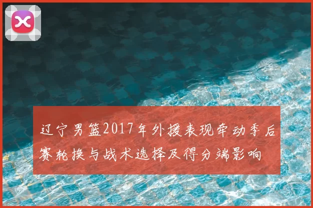 辽宁男篮2017年外援表现牵动季后赛轮换与战术选择及得分端影响