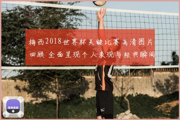 梅西2018世界杯关键比赛高清图片回顾 全面呈现个人表现与经典瞬间